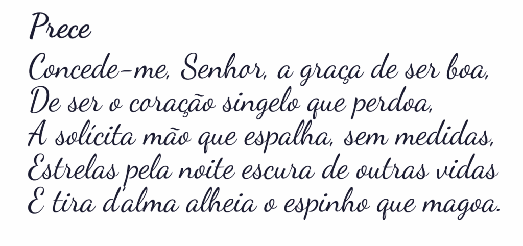 Imagem
Prece
Concede-me, Senhor, a graça de ser boa,
De ser o coração singelo que perdoa,
A solícita mão que espalha, sem medidas,
Estrelas pela noite escura de outras vidas
E tira d’alma alheia o espinho que magoa.