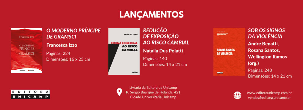 A imagem é um banner de lançamentos da Editora Unicamp. Ele apresenta três livros:

O Moderno Príncipe de Gramsci, de Francesca Izzo – 224 páginas, dimensões 16 x 23 cm.

Redução de Exposição ao Risco Cambial, de Natalia Dus Poiatti – 140 páginas, dimensões 14 x 21 cm.

Sob os Signos da Violência, organizado por Andre Benatti, Rosana Santos e Wellington Ramos – 248 páginas, dimensões 14 x 21 cm.

No rodapé, há o endereço da livraria da Editora Unicamp, site e e-mail para vendas. O fundo do banner é vermelho e há imagens das capas dos livros.