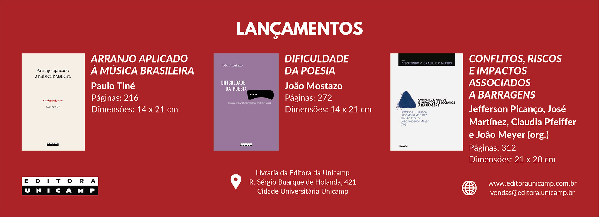 Esta é uma imagem promocional de lançamentos de livros da Editora Unicamp, com um fundo vermelho-escuro.
No topo, centralizado, o título "LANÇAMENTOS" em letras brancas.
Abaixo, são apresentados três livros, da esquerda para a direita:
Arranjo aplicado à música brasileira
Autor: Paulo Tiné
Páginas: 216
Dimensões: 14 x 21 cm
A capa do livro é branca com texto em preto.
Dificuldade da poesia
Autor: João Mostazo
Páginas: 272
Dimensões: 14 x 21 cm
A capa do livro é lilás com texto em branco.
Conflitos, riscos e impactos associados a barragens
Organizadores: Jefferson Picanço, José Martínez, Claudia Pfeiffer e João Meyer (org.)
Páginas: 312
Dimensões: 21 x 28 cm
A capa do livro é branca com uma ilustração azul e texto em preto.
Na parte inferior da imagem, há as informações da editora:
À esquerda: O logo da Editora Unicamp.
No centro: O endereço da Livraria da Editora da Unicamp, com um ícone de localização.
À direita: O site (www.editoraunicamp.com.br) e o e-mail de vendas (vendas@editora.unicamp.br), cada um com seu respectivo ícone.